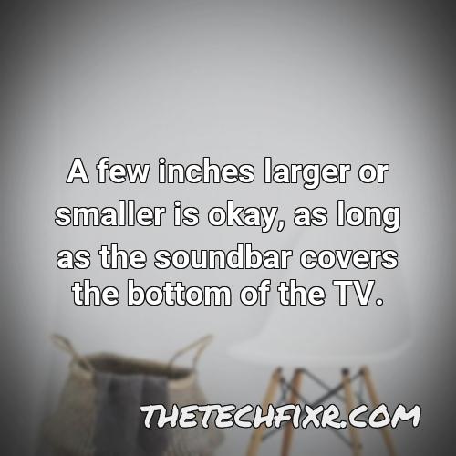 a few inches larger or smaller is okay as long as the soundbar covers the bottom of the tv 1