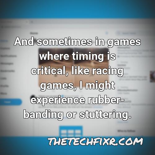 and sometimes in games where timing is critical like racing games i might experience rubber banding or stuttering