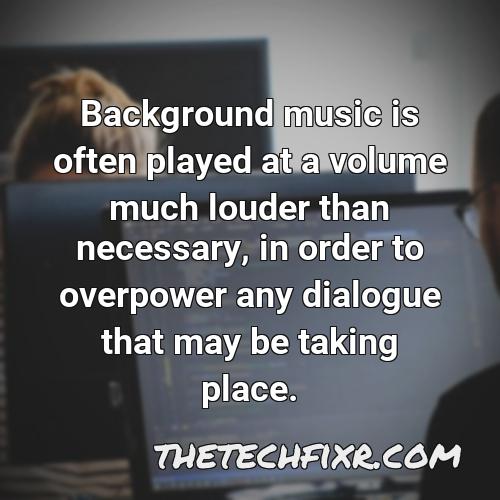 background music is often played at a volume much louder than necessary in order to overpower any dialogue that may be taking place 1