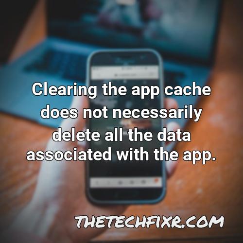 clearing the app cache does not necessarily delete all the data associated with the app