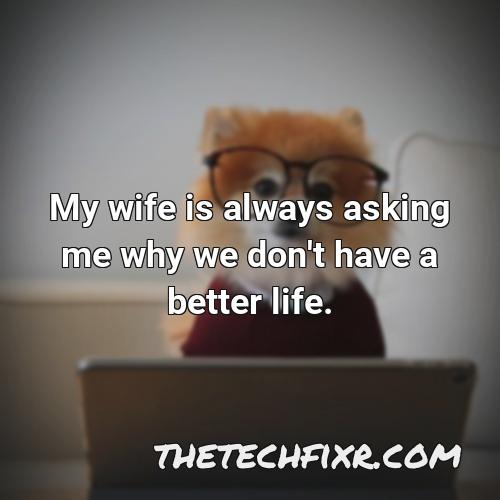 my wife is always asking me why we don t have a better life