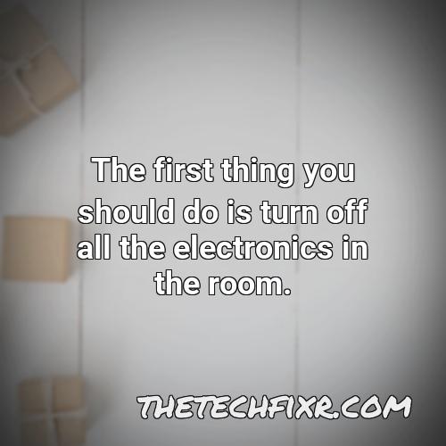 the first thing you should do is turn off all the electronics in the room