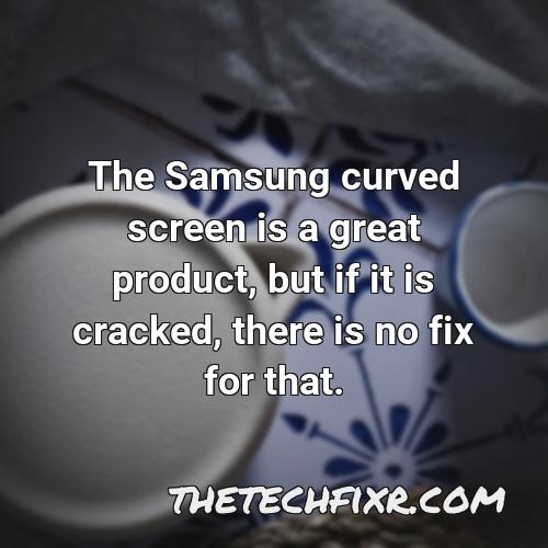 the samsung curved screen is a great product but if it is cracked there is no fix for that